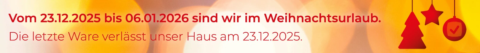 Weihnachtsurlaub vom 23.12.2025 bis 06.01.2026, die letzte Ware verlässt unser Haus am 23.12.2025. Die angegegebenen Versandzeiten verlängern sich entsprechend.